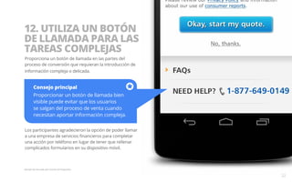 12. UTILIZA UN BOTÓN 
DE LLAMADA PARA LAS 
TAREAS COMPLEJAS 
Proporciona un botón de llamada en las partes del 
proceso de conversión que requieran la introducción de 
información compleja o delicada. 
Consejo principal 
Proporcionar un botón de llamada bien 
visible puede evitar que los usuarios 
se salgan del proceso de venta cuando 
necesitan aportar información compleja. 
Los participantes agradecieron la opción de poder llamar 
a una empresa de servicios financieros para completar 
una acción por teléfono en lugar de tener que rellenar 
complicados formularios en su dispositivo móvil. 
Ejemplo del sitio web para móviles de Progressive. 
22 
 