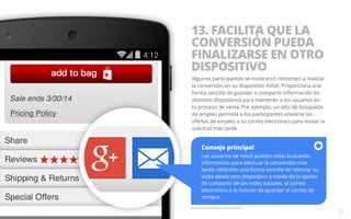 13. FACILITA QUE LA 
CONVERSIÓN PUEDA 
FINALIZARSE EN OTRO 
DISPOSITIVO 
Algunos participantes se mostraron reticentes a realizar 
la conversión en su dispositivo móvil. Proporciona una 
forma sencilla de guardar o compartir información en 
distintos dispositivos para mantener a los usuarios en 
tu proceso de venta. Por ejemplo, un sitio de búsqueda 
de empleo permitía a los participantes enviarse las 
ofertas de empleo a su correo electrónico para enviar la 
solicitud más tarde. 
Ejemplo del sitio web para móviles de Macy’s. 
23 
Consejo principal 
Los usuarios de móvil pueden estar buscando 
información para efectuar la conversión más 
tarde: ofréceles una forma sencilla de retomar su 
visita desde otro dispositivo a través de la opción 
de compartir de las redes sociales, el correo 
electrónico o la función de guardar el carrito de 
compra. 
 