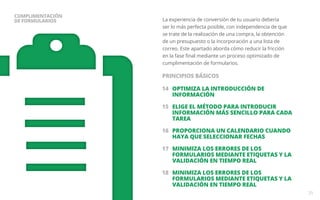 La experiencia de conversión de tu usuario debería 
ser lo más perfecta posible, con independencia de que 
se trate de la realización de una compra, la obtención 
de un presupuesto o la incorporación a una lista de 
correo. Este apartado aborda cómo reducir la fricción 
en la fase final mediante un proceso optimizado de 
cumplimentación de formularios. 
14 OPTIMIZA LA INTRODUCCIÓN DE 
INFORMACIÓN 
15 ELIGE EL MÉTODO PARA INTRODUCIR 
INFORMACIÓN MÁS SENCILLO PARA CADA 
TAREA 
16 PROPORCIONA UN CALENDARIO CUANDO 
HAYA QUE SELECCIONAR FECHAS 
17 MINIMIZA LOS ERRORES DE LOS 
FORMULARIOS MEDIANTE ETIQUETAS Y LA 
VALIDACIÓN EN TIEMPO REAL 
18 MINIMIZA LOS ERRORES DE LOS 
FORMULARIOS MEDIANTE ETIQUETAS Y LA 
VALIDACIÓN EN TIEMPO REAL 
25 
CUMPLIMENTACIÓN 
DE FORMULARIOS 
PRINCIPIOS BÁSICOS 
 