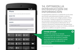 14. OPTIMIZA LA 
INTRODUCCIÓN DE 
INFORMACIÓN 
Los participantes mostraron su satisfacción con los sitios 
que ofrecían automáticamente teclados numéricos 
para introducir valores como códigos postales o fechas 
de nacimiento. También les gustaron los formularios 
que avanzaban automáticamente de un campo a otro 
conforme iban introduciendo la información. Por el 
contrario, encontraron frustrante tener que seleccionar 
repetidamente pequeños campos con el dedo y cambiar el 
teclado de su teléfono a la opción numérica. 
Consejo principal 
Ofrece a los usuarios un teclado 
numérico para los campos que requieran 
la introducción de números y pásales 
automáticamente al siguiente campo 
conforme vayan introduciendo la 
información. 
Ejemplo del sitio web para móviles de Delta. 
26 
 