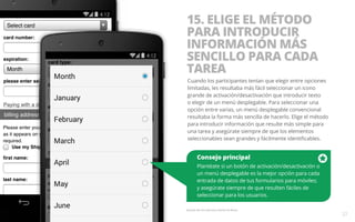 15. ELIGE EL MÉTODO 
PARA INTRODUCIR 
INFORMACIÓN MÁS 
SENCILLO PARA CADA 
TAREA 
Cuando los participantes tenían que elegir entre opciones 
limitadas, les resultaba más fácil seleccionar un icono 
grande de activación/desactivación que introducir texto 
o elegir de un menú desplegable. Para seleccionar una 
opción entre varias, un menú desplegable convencional 
resultaba la forma más sencilla de hacerlo. Elige el método 
para introducir información que resulte más simple para 
una tarea y asegúrate siempre de que los elementos 
seleccionables sean grandes y fácilmente identificables. 
Consejo principal 
Plantéate si un botón de activación/desactivación o 
un menú desplegable es la mejor opción para cada 
entrada de datos de tus formularios para móviles; 
y asegúrate siempre de que resulten fáciles de 
seleccionar para los usuarios. 
Ejemplo del sitio web para móviles de Macy’s. 
27 
 