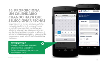 16. PROPORCIONA 
UN CALENDARIO 
CUANDO HAYA QUE 
SELECCIONAR FECHAS 
Los participantes no siempre recordaban las fechas 
exactas de «el próximo fin de semana» al reservar 
un vuelo. Ofrece un calendario cuando haya que 
seleccionar fechas para que los usuarios no tengan 
que abandonar tu sitio para consultar su aplicación de 
calendario. Evita posibles confusiones proporcionando 
etiquetas claras para la selección de fechas de inicio y 
finalización. 
Consejo principal 
Mantén a los usuarios en tu sitio 
ofreciéndoles la selección de 
fechas mediante un calendario con 
instrucciones claras. 
Ejemplo del sitio web para móviles de Delta. 
28 
 