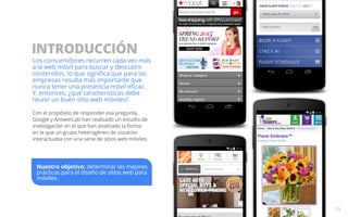 INTRODUCCIÓN 
Los consumidores recurren cada vez más 
a la web móvil para buscar y descubrir 
contenidos, lo que significa que para las 
empresas resulta más importante que 
nunca tener una presencia móvil eficaz. 
Y, entonces, ¿qué características debe 
reunir un buen sitio web móviles? 
Con el propósito de responder esa pregunta, 
Google y AnswerLab han realizado un estudio de 
investigación en el que han analizado la forma 
en la que un grupo heterogéneo de usuarios 
interactuaba con una serie de sitios web móviles. 
03 
Nuestro objetivo: determinar las mejores 
prácticas para el diseño de sitios web para 
móviles. 
 