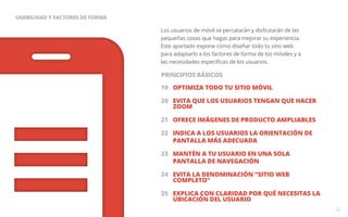 Los usuarios de móvil se percatarán y disfrutarán de las 
pequeñas cosas que hagas para mejorar su experiencia. 
Este apartado expone cómo diseñar todo tu sitio web 
para adaptarlo a los factores de forma de los móviles y a 
las necesidades específicas de los usuarios. 
19 OPTIMIZA TODO TU SITIO MÓVIL 
20 EVITA QUE LOS USUARIOS TENGAN QUE HACER 
ZOOM 
21 OFRECE IMÁGENES DE PRODUCTO AMPLIABLES 
22 INDICA A LOS USUARIOS LA ORIENTACIÓN DE 
PANTALLA MÁS ADECUADA 
23 MANTÉN A TU USUARIO EN UNA SOLA 
PANTALLA DE NAVEGACIÓN 
24 EVITA LA DENOMINACIÓN “SITIO WEB 
COMPLETO” 
25 EXPLICA CON CLARIDAD POR QUÉ NECESITAS LA 
UBICACIÓN DEL USUARIO 
32 
USABILIDAD Y FACTORES DE FORMA 
PRINCIPIOS BÁSICOS 
 