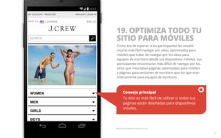 19. OPTIMIZA TODO TU 
SITIO PARA MÓVILES 
Como era de esperar, a los participantes les resultó 
mucho más fácil navegar por sitios optimizados para 
móviles que tratar de navegar por los sitios para 
equipos de escritorio desde sus dispositivos móviles. Los 
participantes encontraron más difícil de navegar por los 
sitios que mezclaban páginas optimizadas para móviles 
y páginas para versiones de escritorio que los que eran 
enteramente para equipos de escritorio. 
Consejo principal 
Tu sitio es más fácil de utilizar si todas sus 
páginas están diseñadas para dispositivos 
móviles. 
33 
Ejemplo del sitio web para móviles de J Crew. 
 