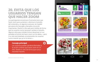 20. EVITA QUE LOS 
USUARIOS TENGAN 
QUE HACER ZOOM 
Los participantes encontraron frustrante tener que 
hacer zoom para aumentar o disminuir el tamaño 
del contenido y, en algunas ocasiones, les impidió 
percatarse de mensajes y llamadas a la acción 
importantes. Diseña tu sitio web para móviles de forma 
que los usuarios nunca necesiten cambiar el tamaño. 
Algunos sitios para móviles incluso desactivan en sus 
pantallas la función de hacer zoom con los dedos —pero 
si tu sitio está diseñado correctamente, los usuarios 
nunca notarán que ya no la tienen—. 
Consejo principal 
Los usuarios pueden perderse llamadas a 
la acción si tienen que hacer zoom en un 
sitio. Diseña tu sitio de forma que nunca 
necesiten hacerlo. 
Ejemplo del sitio web para móviles 1800 Flowers. 
34 
 