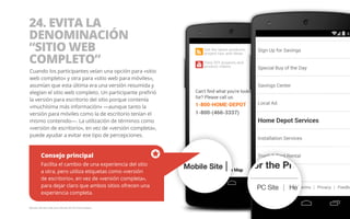 24. EVITA LA 
DENOMINACIÓN 
“SITIO WEB 
COMPLETO” 
Cuando los participantes veían una opción para «sitio 
web completo» y otra para «sitio web para móviles», 
asumían que esta última era una versión resumida y 
elegían el sitio web completo. Un participante prefirió 
la versión para escritorio del sitio porque contenía 
«muchísima más información» —aunque tanto la 
versión para móviles como la de escritorio tenían el 
mismo contenido—. La utilización de términos como 
«versión de escritorio», en vez de «versión completa», 
puede ayudar a evitar ese tipo de percepciones. 
Consejo principal 
Facilita el cambio de una experiencia del sitio 
a otra, pero utiliza etiquetas como «versión 
de escritorio», en vez de «versión completa», 
para dejar claro que ambos sitios ofrecen una 
experiencia completa. 
Ejemplo del sitio web para móviles de The Home Depot. 
 