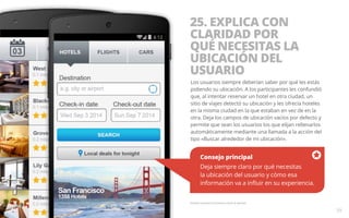25. EXPLICA CON 
CLARIDAD POR 
QUÉ NECESITAS LA 
UBICACIÓN DEL 
USUARIO 
Los usuarios siempre deberían saber por qué les estás 
pidiendo su ubicación. A los participantes les confundió 
que, al intentar reservar un hotel en otra ciudad, un 
sitio de viajes detectó su ubicación y les ofrecía hoteles 
en la misma ciudad en la que estaban en vez de en la 
otra. Deja los campos de ubicación vacíos por defecto y 
permite que sean los usuarios los que elijan rellenarlos 
automáticamente mediante una llamada a la acción del 
tipo «Buscar alrededor de mi ubicación». 
Consejo principal 
Deja siempre claro por qué necesitas 
la ubicación del usuario y cómo esa 
información va a influir en su experiencia. 
Pantalla ilustrativa únicamente a título de ejemplo. 
39 
 