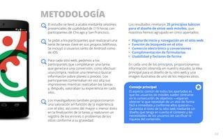 METODOLOGÍA 
04 
El estudio se llevó a acabo mediante sesiones 
presenciales de usabilidad de 119 horas con 
participantes de Chicago y San Francisco. 
Se pidió a los participantes que realizaran una 
serie de tareas clave en sus propios teléfonos. 
Se incluyó a usuarios tanto de Android como 
de iOS. 
Para cada sitio web, pedimos a los 
participantes que completaran una tarea 
que generara una conversión, como efectuar 
una compra, realizar una reserva o buscar 
información sobre planes o precios. Los 
participantes comentaban en voz alta sus 
impresiones mientras realizaban las tareas 
y, después, valoraban su experiencia en cada 
sitio. 
Los investigadores también proporcionaron 
una valoración en función de la experiencia 
con el sitio, así como del mayor o menor éxito 
en la finalización de la tarea, y realizaron un 
registro de los errores o problemas de los 
sitios conforme a su gravedad. 
Los resultados revelaron 25 principios básicos 
para el diseño de sitios web móviles, que 
nosotros hemos agrupado en cinco apartados: 
• Página de inicio y navegación en el sitio web 
• Función de búsqueda en el sitio 
• Comercio electrónico y conversiones 
• Cumplimentación de formularios 
• Usabilidad y factores de forma 
En cada uno de los principios, proporcionamos 
información obtenida en nuestro estudio, la idea 
principal para el diseño de tu sitio web y una 
imagen ilustrativa de uno de los mejores sitios. 
Consejo principal 
El aspecto común de todos los apartados es 
que los usuarios de móviles suelen centrarse 
en la consecución de objetivos —esperan 
obtener lo que necesitan de un sitio de forma 
fácil e inmediata y conforme ellos quieran—. 
Garantiza el éxito de tu sitio web mediante un 
diseño que tenga en cuenta el contexto y las 
necesidades de los usuarios sin sacrificar la 
riqueza del contenido. 
 