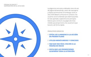 La página de inicio para ordenador sirve a la vez 
de página de bienvenida, centro de mensajería 
y espacio promocional; sin embargo, la de un 
sitio móvil debería centrarse en conectar a los 
usuarios con el contenido que están buscando. 
En este apartado, exploramos los principios 
básicos para construir una página de inicio 
móviles que proporcione a los usuarios lo que 
buscan y de forma rápida. 
1 SITÚA LAS LLAMADAS A LA ACCIÓN 
EN PRIMER PLANO 
2 UTILIZA MENÚS BREVES Y CONCISOS 
3 HAZ QUE SEA FÁCIL VOLVER A LA 
PÁGINA DE INICIO 
4 EVITA QUE LAS PROMOCIONEs 
ACAPAREN TODA LA ATENCIÓN 
06 
PÁGINA DE INICIO Y 
NAVEGACIÓN en EL SITIO WEB 
PRINCIPIOS BÁSICOS 
 