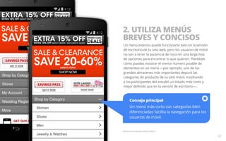 2. UTILIZA MENÚS 
BREVES Y CONCISOS 
Un menú extenso puede funcionarte bien en la versión 
de escritorio de tu sitio web, pero los usuarios de móvil 
no van a tener la paciencia de recorrer una larga lista 
de opciones para encontrar lo que quieren. Plantéate 
cómo puedes mostrar el menor número posible de 
elementos en un menú —por ejemplo, uno de los 
grandes almacenes más importantes depuró las 
categorías de producto de su sitio móvil, mostrando 
a los participantes del estudió un listado más corto y 
mejor definido que en la versión de escritorio—. 
Consejo principal 
Un menú más corto con categorías bien 
diferenciadas facilita la navegación para los 
usuarios de móvil. 
Ejemplo del sitio web para móviles de Macy’s. 
08 
 