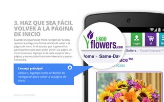 3. HAZ QUE SEA FÁCIL 
VOLVER A LA PÁGINA 
DE INICIO 
Cuando los usuarios de móvil navegan por tu sitio, 
quieren que haya una forma sencilla de volver a la 
página de inicio. En el estudio, por lo general los 
participantes esperaban poder volver a la página de 
inicio tocando el logotipo en la parte superior de la 
página, y les resultaba frustrante intentarlo y que no 
funcionara. 
Consejo principal 
Utiliza tu logotipo como un botón de 
navegación para volver a la página de 
inicio. 
Ejemplo del sitio web móvil 1800 Flowers. 
 