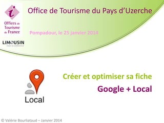 Office de Tourisme du Pays d’Uzerche
Pompadour, le 25 janvier 2014

Créer et optimiser sa fiche

Google + Local

© Valérie Bourliataud – Janvier 2014

 