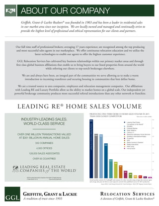 ABOUT OUR COMPANY
Grifﬁth, Grant & Lackie Realtors®
was founded in 1903 and has been a leader in residential sales
in our market area since our inception. We are locally owned and managed and continually strive to
provide the highest level of professional and ethical representation for our clients and partners.
Our full time staff of professional brokers; averaging 17 years experience; are recognized among the top producing
and most successful sales agents in our marketplace. We offer continuous relocation education and we utilize the
latest technologies to enable our agents to offer the highest customer experience.
GGL Relocation Services has cultivated key business relationships within our primary market areas and through
ﬁrst class global business afﬁliations that enable us to bring buyers to our listed properties from around the world
while referring our clients to top-notch brokerages elsewhere.
We are and always have been, an integral part of the communities we serve allowing us to make a warm
introduction to incoming transferees and securing housing in communities that best deﬁne home.
We are a trusted source to area companies, employees and relocation management companies. Our afﬁliations
with Leading RE and Luxury Portfolio allow us the ability to market homes on a global scale. Our independent yet
powerful brokerage community produces more successful referral introductions than any other network or franchise.
LEADING RE®
HOME SALES VOLUME
PRODUCING ONE-THIRD MORE US HOME SALES VOLUME IN 2015
THAN OUR CLOSEST COMPETITOR Volume shown in billions of dollars
Actual member statistics for LeadingRE and estimates for other networks using average sales units per agent
and average sales price for firms in each respective network from published sources for 2015 production.
Sources: REAL Trends National Network 2015 Totals Final Report. REALTOR®
Magazine Franchise Report.
350
300
250
200
150
100
50
0
$351
$262
$77
$208
$113
$98
$45
$28
$18 $17
$12 $8
$265
Leading Real Estate
Companies of the World®
RE/MAX
Coldwell Banker
Keller Williams
Century 21
Berkshire Hathaway Home Services
Sotheby’s International Realty
Prudential
ERA
Better Homes & Gardens
Realty Executives
Real Living
Home Smart
LeadingRealEstateCompaniesoftheWorld®
INDUSTRY-LEADING SALES.
WORLD-CLASS SERVICE
OVER ONE MILLION TRANSACTIONS VALUED
AT $351 BILLION IN ANNUAL HOME SALES
550 COMPANIES
4,000 OFFICES
128,000 SALES ASSOCIATES
OVER 55 COUNTRIES
©2016 Leading Real Estate Companies of the World®
. All Rights Reserved.
C-Sales Volume. 04.16 Equal Housing Opportunity
RE LO C AT I O N SE RV I C E S
A division of Grifﬁth, Grant & Lackie Realtors®
 