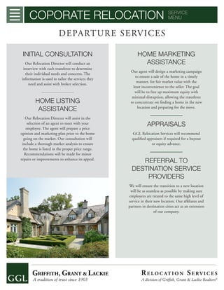 COPORATE RELOCATION SERVICE
MENU
DEPARTURE SERVICES
INITIAL CONSULTATION
Our Relocation Director will conduct an
interview with each transferee to determine
their individual needs and concerns. The
information is used to tailor the services they
need and assist with broker selection.
HOME LISTING
ASSISTANCE
Our Relocation Director will assist in the
selection of an agent to meet with your
employee. The agent will prepare a price
opinion and marketing plan prior to the home
going on the market. Our consultation will
include a thorough market analysis to ensure
the home is listed in the proper price range.
Recommendations will be made for minor
repairs or improvements to enhance its appeal.
HOME MARKETING
ASSISTANCE
Our agent will design a marketing campaign
to ensure a sale of the home in a timely
manner, for fair market value with the
least inconvenience to the seller. The goal
will be to free up maximum equity with
minimal disruption, allowing the transferee
to concentrate on ﬁnding a home in the new
location and preparing for the move.
APPRAISALS
GGL Relocation Services will recommend
qualiﬁed appraisers if required for a buyout
or equity advance.
REFERRAL TO
DESTINATION SERVICE
PROVIDERS
We will ensure the transition to a new location
will be as seamless as possible by making sure
employees are treated to the same high level of
service in their new location. Our afﬁliates and
partners in destination cities act as an extension
of our company.
RE LO C AT I O N SE RV I C E S
A division of Grifﬁth, Grant & Lackie Realtors®
 