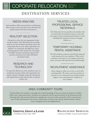 COPORATE RELOCATION SERVICE
MENU
DESTINATION SERVICES
NEEDS ANALYSIS
Each transferee will be interviewed by our Relocation
Director prior to his or her ﬁrst visit to determine the
speciﬁc needs of the home search process.
REALTOR®
SELECTION
Our goal is to select the most appropriate broker
for the transferee. GGL Relocation Services prides
itself on our team of brokers with deep roots in the
communities that we serve. More importantly, our
Realtors®
are consistently the highest per capita
producing agents in their market area. Our agents’
invaluable, extensive community expertise and
customer centered service model will deliver
the desired results.
RESEARCH AND
TECHNOLOGY
To ensure the efﬁcient use of the transferee’s time, we
provide the necessary online tools required for area
market research, including community information
and targeted home search and sales data, in advance
of their visit.
TRUSTED LOCAL
PROFESSIONAL SERVICE
REFERRALS
GGL Relocation Services provides each transferee with
an extensive list of trusted local sources to assist with
every aspect of home purchasing and closing on a home,
including home inspectors, attorneys, mortgage
lenders, etc...
TEMPORARY HOUSING/
RENTAL ASSISTANCE
We will coordinate temporary furnished housing and
rental assistance for your employees. When rental
assistance is necessary, we can negotiate and secure
leases, and assist with inspections and walk-throughs.
RECRUITMENT ASSISTANCE
Many employers utilize our services to aid in their
recruiting effort. We work to ease the transition of
moving to a new community by providing essential
support to new and prospective employees of
your company.
AREA/COMMUNITY TOURS
Touring will give the transferee a thorough and in-depth knowledge of the area and type of properties available
within a price range and location. Transferees are acquainted with the special amenities of the destination locale,
informing them with statistical information regarding the real estate market and quality of life. Comprehensive
tours of Lake and Northern Cook County include points of interest such schools, medical facilities, cultural
centers, shopping centers and neighborhoods.
RE LO C AT I O N SE RV I C E S
A division of Grifﬁth, Grant & Lackie Realtors®
 