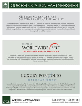 OUR RELOCATION PARTNERSHIPS
Founded in 1964 to help members overcome the challenges of workforce mobility, Worldwide ERC®
is an
association for professionals who oversee, manage, or support U.S. domestic and international employee transfer.
Our membership with Worldwide ERC®
allows us to recognize and implement best practices in workforce mobility
for our corporate clients.
Leading Real Estate Companies of the World®
is a collection of 550 of the ﬁnest residential real estate ﬁrms around
the world, with over 4,000 broker ofﬁces and 128,000 associates in 55 countries. Leading RE®
members produce more
sales than any other real estate network, with over $351 billion in annual residential real estate sales. By partnering
with this vast professional network, we provide inbound destination services and assist outbound employees with their
housing needs on a global spectrum.
Luxury Portfolio International®
is the luxury face of Leading Real Estate Companies of the World®
, the largest global
network of premier locally branded companies dominated by many of the world’s most powerful independent luxury
brokerages. The 200 luxury afﬁliates represent the luxury component of an organization which encompasses over 550
companies, 4,000 ofﬁces and 128,000 associates producing $351 billion in annual home sales in 55 countries.
RE LO C AT I O N SE RV I C E S
A division of Grifﬁth, Grant & Lackie Realtors®
 