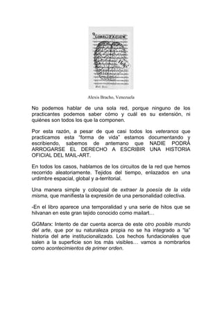 Alexis Bracho, Venezuela

No podemos hablar de una sola red, porque ninguno de los
practicantes podemos saber cómo y cuál es su extensión, ni
quiénes son todos los que la componen.

Por esta razón, a pesar de que casi todos los veteranos que
practicamos esta “forma de vida” estamos documentando y
escribiendo, sabemos de antemano que NADIE PODRÁ
ARROGARSE EL DERECHO A ESCRIBIR UNA HISTORIA
OFICIAL DEL MAIL-ART.

En todos los casos, hablamos de los circuitos de la red que hemos
recorrido aleatoriamente. Tejidos del tiempo, enlazados en una
urdimbre espacial, global y a-territorial.

Una manera simple y coloquial de extraer la poesía de la vida
misma, que manifiesta la expresión de una personalidad colectiva.

-En el libro aparece una temporalidad y una serie de hitos que se
hilvanan en este gran tejido conocido como mailart…

GGMarx: Intento de dar cuenta acerca de este otro posible mundo
del arte, que por su naturaleza propia no se ha integrado a “la”
historia del arte institucionalizado. Los hechos fundacionales que
salen a la superficie son los más visibles… vamos a nombrarlos
como acontecimientos de primer orden.
 