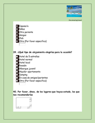 the amazingtravel
Esposa/a
Niños
Otro pariente
Amigos
Club
Otro (Por favor especifica)
39. ¿Qué tipo de alojamiento elegirías para la ocasión?
Hotel de 5 estrellas
Hotel normal
Hotel local
Pensión
Albergue juvenil
Alquilar apartamento
Camping
En casa de amigos/parientes
Otro (Por favor especifica)
40. Por favor, dinos, de los lugares que hayas estado, los que
nos recomendarías
 