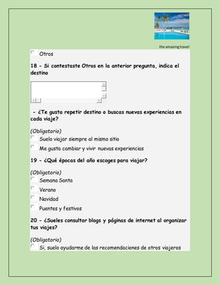 the amazingtravel
Otros
18 - Si contestaste Otros en la anterior pregunta, indica el
destino
- ¿Te gusta repetir destino o buscas nuevas experiencias en
cada viaje?
(Obligatorio)
Suelo viajar siempre al mismo sitio
Me gusta cambiar y vivir nuevas experiencias
19 - ¿Qué épocas del año escoges para viajar?
(Obligatorio)
Semana Santa
Verano
Navidad
Puentes y festivos
20 - ¿Sueles consultar blogs y páginas de internet al organizar
tus viajes?
(Obligatorio)
Si, suelo ayudarme de las recomendaciones de otros viajeros
 
