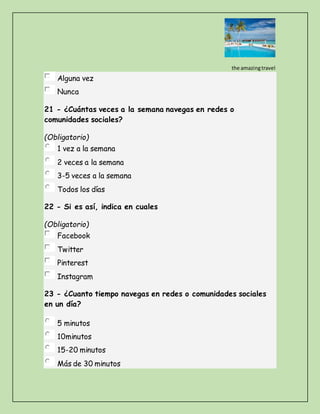 the amazingtravel
Alguna vez
Nunca
21 - ¿Cuántas veces a la semana navegas en redes o
comunidades sociales?
(Obligatorio)
1 vez a la semana
2 veces a la semana
3-5 veces a la semana
Todos los días
22 - Si es así, indica en cuales
(Obligatorio)
Facebook
Twitter
Pinterest
Instagram
23 - ¿Cuanto tiempo navegas en redes o comunidades sociales
en un día?
5 minutos
10minutos
15-20 minutos
Más de 30 minutos
 