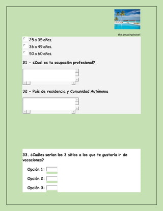 the amazingtravel
25 a 35 años.
36 a 49 años.
50 a 60 años.
31 - ¿Cual es tu ocupación profesional?
32 - País de residencia y Comunidad Autónoma
33. ¿Cuáles serían los 3 sitios a los que te gustaría ir de
vacaciones?
Opción 1:
Opción 2:
Opción 3:
 