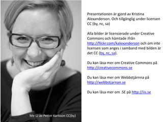 Presentationen är gjord av Kristina
                                 Alexanderson. Och tillgänglig under licensen
                                 CC (by, nc, sa)

                                 Alla bilder är licensierade under Creative
                                 Commons och hämtade ifrån
                                 http://flickr.com/kalexanderson och om inte
                                 licensen som anges i samband med bilden är
                                 det CC (by, nc, sa).

                                 Du kan läsa mer om Creative Commons på
                                 http://creativecommons.se

                                 Du kan läsa mer om Webbstjärnna på
                                 http://webbstjarnan.se

                                 Du kan läsa mer om .SE på http://iis.se




Me  av Petter Karlsson CC(by)
 