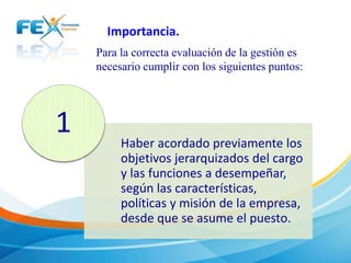 Importancia. 
Para la correcta evaluación de la gestión es 
necesario cumplir con los siguientes puntos: 
Haber acordado previamente los 
objetivos jerarquizados del cargo 
y las funciones a desempeñar, 
según las características, 
políticas y misión de la empresa, 
desde que se asume el puesto. 
1 
 