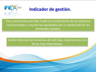 Indicador de gestión. 
Este instrumento permite medir el cumplimiento de los objetivos 
institucionales y vincular los resultados con la satisfacción de las 
demandas sociales. 
Existen distintas herramientas de este tipo, explicaremos dos 
de las más importantes. 
 