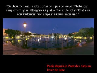 Paris depuis le Pont des Arts au lever de lune “ Si Dieu me faisait cadeau d’un petit peu de vie je m’habillerais simplement, je m’allongerais à plat ventre sur le sol mettant à nu non seulement mon corps mais aussi mon âme.” 