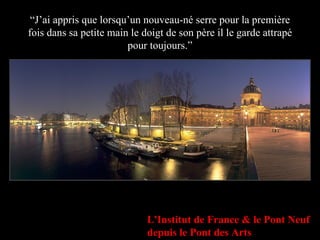 “ J’ai appris que lorsqu’un nouveau-né serre pour la première fois dans sa petite main le doigt de son père il le garde attrapé pour toujours.” L'Institut de France & le Pont Neuf depuis le Pont des Arts 