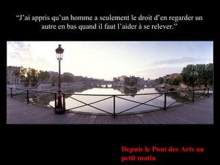 Depuis le Pont des Arts au petit matin “ J’ai appris qu’un homme a seulement le droit d’en regarder un autre en bas quand il faut l’aider à se relever.” 
