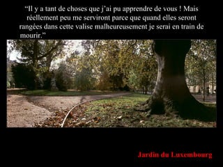 “ Il y a tant de choses que j’ai pu apprendre de vous ! Mais réellement peu me serviront parce que quand elles seront rangées dans cette valise malheureusement je serai en train de mourir.”  y a tant de choses que j’ai pu apprendre de vous, ma Jardin du Luxembourg 