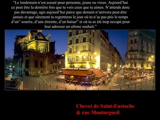“ Le lendemain n’est assuré pour personne, jeune ou vieux. Aujourd’hui ce peut être la dernière fois que tu vois ceux que tu aimes. N’attends donc pas davantage, agis aujourd’hui parce que demain n’arrivera peut-être jamais et que sûrement tu regretteras le jour où tu n’as pas pris le temps d’un” sourire, d’une étreinte, d’un baiser” et où tu as été trop occupé pour leur adresser un ultime souhait.” Chevet de Saint-Eustache & rue Montorgueil 
