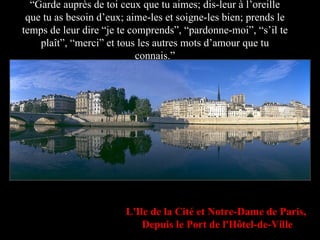 “ Garde auprès de toi ceux que tu aimes; dis-leur à l’oreille que tu as besoin d’eux; aime-les et soigne-les bien; prends le temps de leur dire “je te comprends”, “pardonne-moi”, “s’il te plaît”, “merci” et tous les autres mots d’amour que tu connais.” L'Ile de la Cité et Notre-Dame de Paris,   Depuis le Port de l'Hôtel-de-Ville 