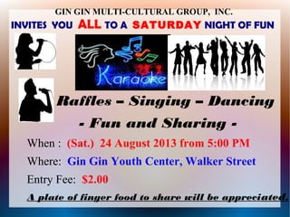 GIN GIN MULTI-CULTURAL GROUP, INC.
INVITES YOU ALL TO A SATURDAY NIGHT OF FUN
Raffles – Singing – Dancing
- Fun and Sharing -
When : (Sat.) 24 August 2013 from 5:00 PM
Where: Gin Gin Youth Center, Walker Street
Entry Fee: $2.00
A plate of finger food to share will be appreciated.
 
