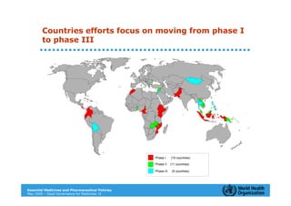 Countries efforts focus on moving from phase I
        to phase III




                                                  Phase I     (10 countries)

                                                  Phase II    (11 countries)

                                                  Phase III    (5 countries)




Essential Medicines and Pharmaceutical Policies
May 2009 – Good Governance for Medicines 12
 