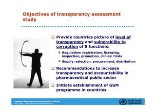 Objectives of transparency assessment
        study


                                           Provide countries picture of level of
                                           transparency and vulnerability to
                                           corruption of 8 functions:
                                                  Regulation: registration, licensing,
                                                  inspection, promotion, clinical trials
                                                  Supply: selection, procurement, distribution

                                           Recommendations to increase
                                           transparency and accountability in
                                           pharmaceutical public sector

                                           Initiate establishment of GGM
                                           programme in countries

Essential Medicines and Pharmaceutical Policies
May 2009 – Good Governance for Medicines 13
 