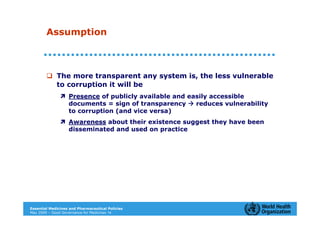 Assumption



             The more transparent any system is, the less vulnerable
             to corruption it will be
                   Presence of publicly available and easily accessible
                   documents = sign of transparency     reduces vulnerability
                   to corruption (and vice versa)
                   Awareness about their existence suggest they have been
                   disseminated and used on practice




Essential Medicines and Pharmaceutical Policies
May 2009 – Good Governance for Medicines 14
 