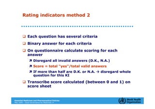 Rating indicators method 2



             Each question has several criteria
             Binary answer for each criteria
             On questionnaire calculate scoring for each
             answer
                   Disregard all invalid answers (D.K., N.A.)
                   Score = total "yes"/total valid answers
                   If more than half are D.K. or N.A.   disregard whole
                   question for this KI

             Transcribe score calculated (between 0 and 1) on
             score sheet


Essential Medicines and Pharmaceutical Policies
May 2009 – Good Governance for Medicines 17
 
