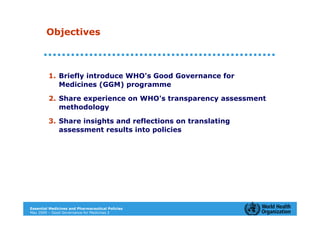 Objectives



         1. Briefly introduce WHO's Good Governance for
            Medicines (GGM) programme

         2. Share experience on WHO's transparency assessment
            methodology

         3. Share insights and reflections on translating
            assessment results into policies




Essential Medicines and Pharmaceutical Policies
May 2009 – Good Governance for Medicines 2
 
