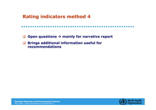 Rating indicators method 4



             Open questions                       mainly for narrative report
             Brings additional information useful for
             recommendations




Essential Medicines and Pharmaceutical Policies
May 2009 – Good Governance for Medicines 21
 