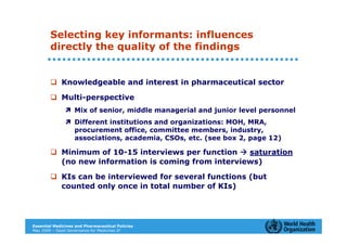 Selecting key informants: influences
        directly the quality of the findings


             Knowledgeable and interest in pharmaceutical sector

             Multi-perspective
                   Mix of senior, middle managerial and junior level personnel
                   Different institutions and organizations: MOH, MRA,
                   procurement office, committee members, industry,
                   associations, academia, CSOs, etc. (see box 2, page 12)

             Minimum of 10-15 interviews per function   saturation
             (no new information is coming from interviews)

             KIs can be interviewed for several functions (but
             counted only once in total number of KIs)




Essential Medicines and Pharmaceutical Policies
May 2009 – Good Governance for Medicines 27
 