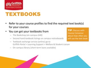 TEXTBOOKS
• Refer to your course profiles to find the required text book(s)
for your courses
TIP: Discuss with
• You can get your textbooks from
Course Convenor

– The Bookshop (on-campus G40)
about how often you
– Second hand textbook listings on campus noticeboards
will use the text book
– Textbook exchange service (online) go to
Griffith Portal > Learning Support > Welfare & Student Liaison
– On-campus library (short-term loans available)

 