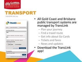 TRANSPORT
translink.com.au

• All Gold Coast and Brisbane
public transport systems are
managed by TransLink
–
–
–
–
–

Plan your journey
Find a travel route
Get info about Go Cards
Tickets and fares
News and updates

• Download the TransLink
app!

 
