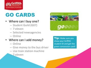 GO CARDS
• Where can I buy one?
–
–
–
–

Student Guild (G07)
7-eleven
Selected newsagencies
Online

• Where can I add money?
–
–
–
–

Online
Give money to the bus driver
Use train station machine
7-eleven

Tip: Make sure you
show your Griffith
student ID and get the
green concession card!

 