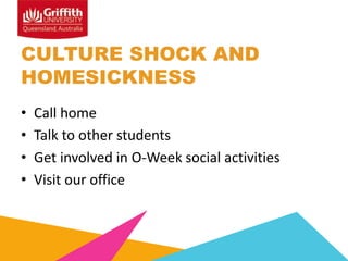 CULTURE SHOCK AND
HOMESICKNESS
•
•
•
•

Call home
Talk to other students
Get involved in O-Week social activities
Visit our office

 