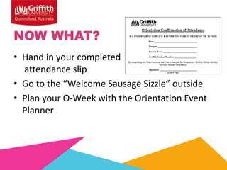 NOW WHAT?
• Hand in your completed
attendance slip
• Go to the “Welcome Sausage Sizzle” outside
• Plan your O-Week with the Orientation Event
Planner

 