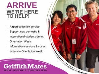 ARRIVE

WE’RE HERE
TO HELP!
•

Airport collection service

•

Support new domestic &
international students during
Orientation Week

•

Information sessions & social
events in Orientation Week

 
