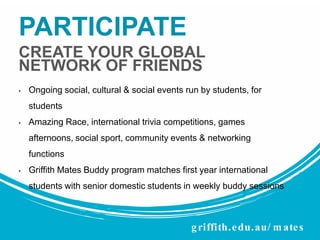 PARTICIPATE
CREATE YOUR GLOBAL
NETWORK OF FRIENDS
•

Ongoing social, cultural & social events run by students, for
students

•

Amazing Race, international trivia competitions, games
afternoons, social sport, community events & networking

functions
•

Griffith Mates Buddy program matches first year international
students with senior domestic students in weekly buddy sessions

g riffith. e du. au/ m ate s

 